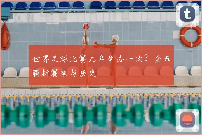 世界足球比赛几年举办一次?全面解析赛制与历史
