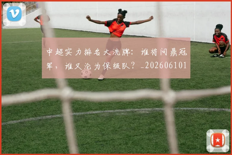 中超实力排名大洗牌：谁将问鼎冠军，谁又沦为保级队？_20260610190358