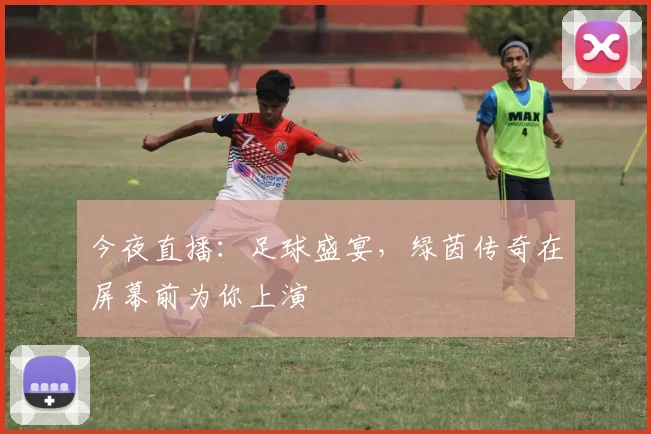 今夜直播:足球盛宴,绿茵传奇在屏幕前为你上演